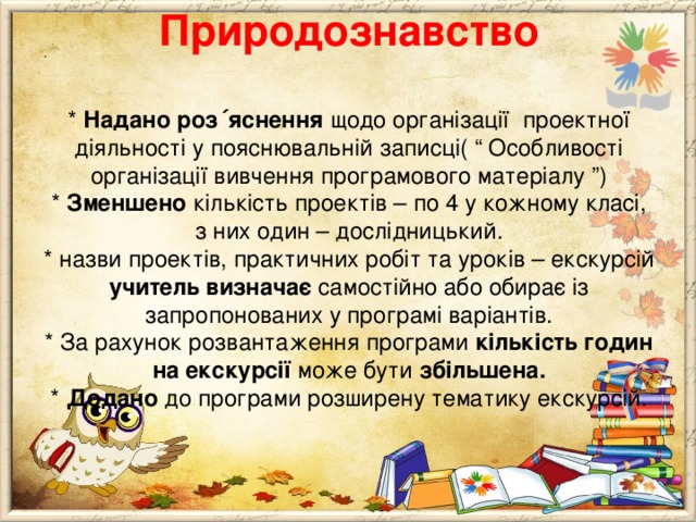       Природознавство   * Надано роз ΄ яснення щодо організації проектної діяльності у пояснювальній записці( “ Особливості організації вивчення програмового матеріалу ”)  * Зменшено кількість проектів – по 4 у кожному класі, з них один – дослідницький.  * назви проектів, практичних робіт та уроків – екскурсій учитель визначає самостійно або обирає із запропонованих у програмі варіантів.  * За рахунок розвантаження програми кількість годин на екскурсії може бути збільшена.  * Додано до програми розширену тематику екскурсій. 