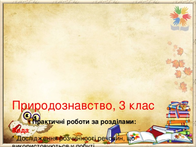       Природознавство, 3 клас   Практичні роботи за розділами:  Вода  * Дослідження розчинності речовин, що використовуються у побуті.  * Порівняння властивостей води та інших рідин.  Повітря  * Дослідження властивостей газоподібних речовин на прикладі повітря.  Корисні копалини. Ґрунти (було “ Гірські породи. Ґрунти”)  * ознайомлення з колекцією корисних копалин. Порівняння властивостей твердих тіл на прикладі корисних копалин.  * Виявлення повітря та води у складі ґрунту. 