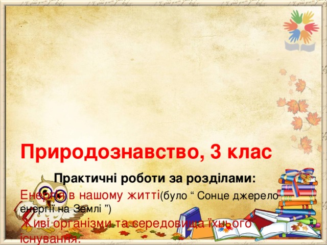      Природознавство, 3 клас   Практичні роботи за розділами:  Енергія в нашому житті (було “ Сонце джерело енергії на Землі ”)  Живі організми та середовища їхнього існування.  * Розпізнавання квіткових рослин за наочністю.  Людина та її організм  * Аналіз запропонованого раціону харчування (або складання раціону здорового харчування). 