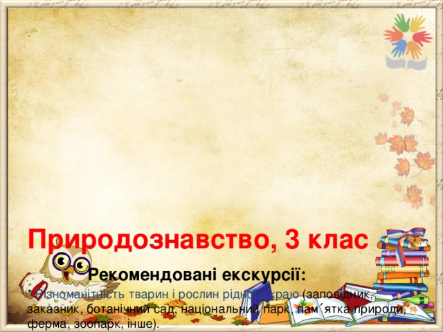       Природознавство, 3 клас   Рекомендовані екскурсії:  * Різноманітність тварин і рослин рідного краю (заповідник, заказник, ботанічний сад, національний парк, пам ΄ ятка природи, ферма, зоопарк, інше).  * Твоє здоров ΄ я (шкільний медичний кабінет, фельдшерсько – акушерський пункт, лікарня, поліклініка, магазин екопродуктів, аптека, інше).  * Корисні бактерії (дріжзавод, молокозавод, хлібзавод, інше).  * Культурні рослини (город, квітник, сад, теплиця, оранжерея, інше).  * Тепло у твоєму домі (шкільна котельня, магазин електроприладів, електростанція, теплиця, інше). 