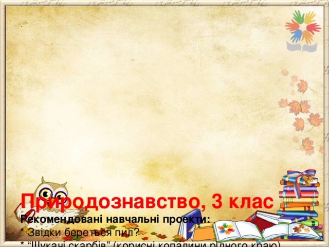        Природознавство, 3 клас  Рекомендовані навчальні проекти:  * Звідки береться пил?  * “Шукачі скарбів” (корисні копалини рідного краю).  * Чому не можна випалювати стерню?  *”Теплиця на моєму підвіконні” (виготовлення моделі теплиці та вирощування рослин з насіння).  * Як зберегти тепло і світло в нашому домі?  * Який дар природи для людства найцінніший (повітря, вода, тварини, рослини, ґрунт, корисні копалини)?  * Добра справа для природи.  * Різноманітність речовин і матеріалів та використання їх людиною.   
