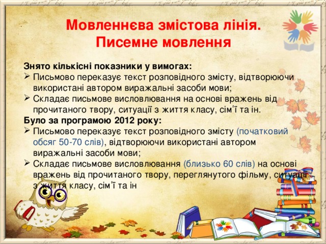 Мовленнєва змістова лінія.  Писемне мовлення Знято кількісні показники у вимогах: Письмово переказує текст розповідного змісту, відтворюючи використані автором виражальні засоби мови; Складає письмове висловлювання на основі вражень від прочитаного твору, ситуації з життя класу, сім ʹ ї та ін. Було за програмою 2012 року: Письмово переказує текст розповідного змісту (початковий обсяг 50-70 слів) , відтворюючи використані автором виражальні засоби мови; Складає письмове висловлювання (близько 60 слів) на основі вражень від прочитаного твору, переглянутого фільму, ситуації з життя класу, сім ʹ ї та ін 