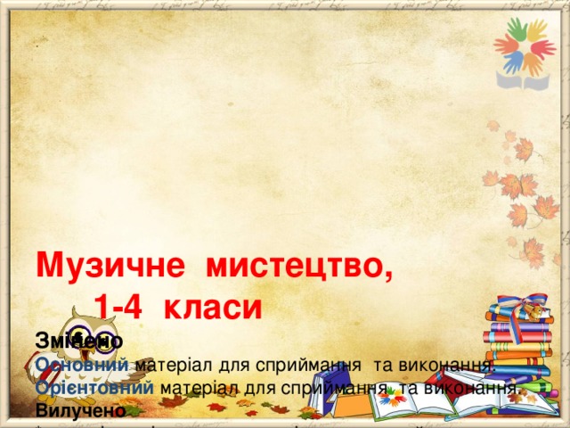      Музичне мистецтво, 1-4 класи  Змінено  Основний матеріал для сприймання та виконання.  Орієнтовний матеріал для сприймання та виконання.  Вилучено  * перелік варіативного матеріалу для сприймання та виконання;  * окремі предмети та музичні твори для сприймання та виконання;  * терміни “ симфонічний оркестр ”, “симфонія” (2 клас) 