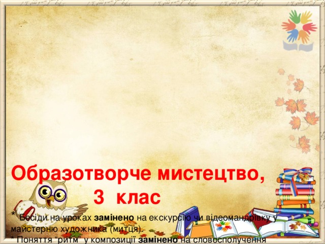       Образотворче мистецтво,  3 клас  * Бесіди на уроках замінено на екскурсію чи відеомандрівку у майстерню художника (митця).  * Поняття “ритм” у композиції замінено на словосполучення “динамічна композиція”.  * У темах уроків, що вивчають будову тіл людини та тварин: звернути увагу на форму частин тіла (але не акцентувати на пропорціях).  * У темі 2 забрано актуалізацію знань про трансформацію паперу, натомість додано урок про гончарство в Україні.  * У темі 3 зосередити увагу на створенні пейзажних композицій, а не на вивченні видів пейзажів.   