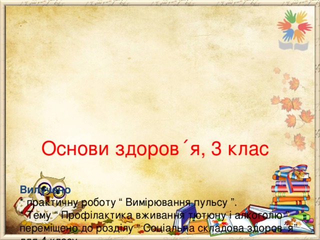        Основи здоров ΄ я, 3 клас   Вилучено  * практичну роботу “ Вимірювання пульсу ”.  * Тему “ Профілактика вживання тютюну і алкоголю ” переміщено до розділу “ Соціальна складова здоров ΄ я” для 4 класу.  Додано до розділу “ Психічна і духовна складові здоров ΄ я”  * тему “ Доброзичливість і здоров ΄ я людини ”. 