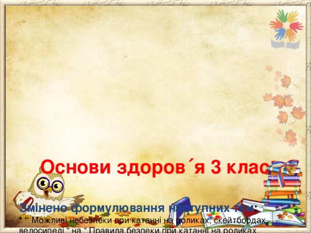        Основи здоров ΄ я 3 клас   Змінено формулювання наступних тем :  * “ Можливі небезпеки при катанні на роликах, скейтбордах, велосипеді “ на “ Правила безпеки при катанні на роликах, скейтбордах, велосипеді ”;  * “ Небезпечні місця в своєму мікрорайоні; загальні правила безпечної поведінки дітей надворі ” на “ Загальні правила безпечної поведінки дітей надворі, в своєму мікрорайоні ”;  * практична робота “ Обговорення літературних джерел про толерантність ” на “ Створення подарунку дитині, яка має проблеми зі здоров ΄ ям”.   
