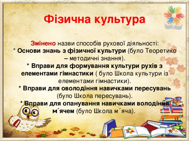       Фізична культура   Змінено  назви способів рухової діяльності:  * Основи знань з фізичної культури (було Теоретико – методичні знання).  * Вправи для формування культури рухів з елементами гімнастики ( було Школа культури із елементами гімнастики).  * Вправи для оволодіння навичками пересувань (було Школа пересувань).  * Вправи для опанування навичками володіння м ΄ ячем (було Школа м ΄ яча). 