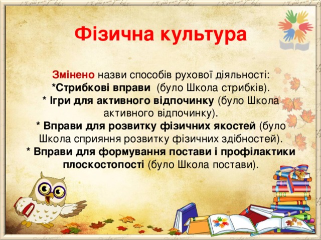      Фізична культура   Змінено назви способів рухової діяльності:  *Стрибкові вправи (було Школа стрибків).  * Ігри для активного відпочинку (було Школа активного відпочинку).  * Вправи для розвитку фізичних якостей (було Школа сприяння розвитку фізичних здібностей).  * Вправи для формування постави і профілактики плоскостопості (було Школа постави). 