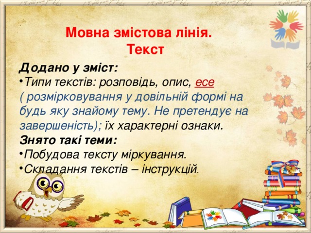  Мовна змістова лінія.  Текст Додано у зміст: Типи текстів: розповідь, опис, есе ( розмірковування у довільній формі на будь яку знайому тему. Не претендує на завершеність); їх характерні ознаки. Знято такі теми: Побудова тексту міркування. Складання текстів – інструкцій .           