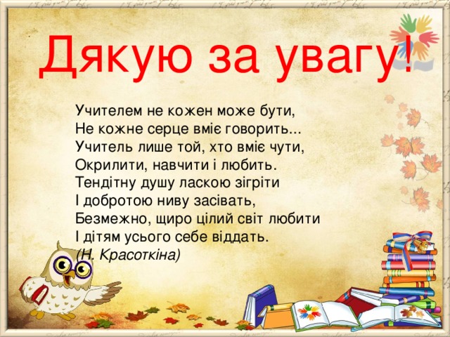  Дякую за увагу!   Учителем не кожен може бути,   Не кожне серце вміє говорить...   Учитель лише той, хто вміє чути,   Окрилити, навчити і любить.   Тендітну душу ласкою зігріти   І добротою ниву засівать,   Безмежно, щиро цілий світ любити   І дітям усього себе віддать.   (Н. Красоткіна)  