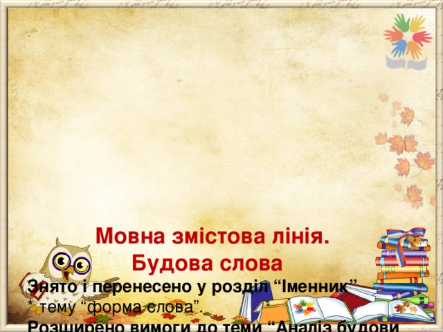             Мовна змістова лінія.  Будова слова  Знято і перенесено у розділ “Іменник”  * тему “форма слова”.  Розширено вимоги до теми “Аналіз будови слова”:  * розрізнює, добирає під керівництвом учителя і самостійно спільнокореневі слова, що належать до різних частин мови;  * аналізує в навчальній роботі під керівництвом учителя і самостійно слова за будовою. 