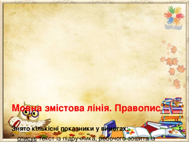         Мовна змістова лінія. Правопис   Знято кількісні показники у вимогах:  * списує текст із підручника, робочого зошита із дотриманням правил правопису і каліграфії;  * записує під диктування текст, складений зі слів, що пишуться за фонетичним принципом, за правилами, вивченими в 1-3 класах і визначеними програмою для самостійного застосування.  Було за програмою 2012 року:  * списує текст із підручника, робочого зошита обсягом 50-70 слів;  * записує під диктування текст (50-70 слів). 