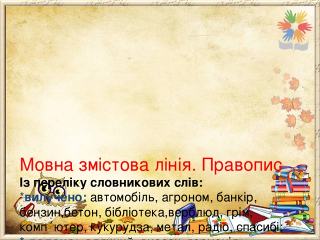        Мовна змістова лінія. Правопис  Із переліку словникових слів:  * вилучено:  автомобіль, агроном, банкір, бензин,бетон, бібліотека,верблюд, грім, комп ΄ ютер, кукурудза, метал, радіо, спасибі;  * додано: вдячний, внесок, гармонія, милосердний, приязний.  У розділ “Графічні навички письма; вилучено :  *Письмо на дошці.   