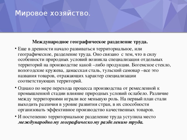 Мировое хозяйство.     Международное географическое разделение труда. Еще в древности начало развиваться территориальное, или географическое, разделение труда. Оно связано с тем, что в силу особенности природных условий возникла специализация отдельных территорий на производстве какой –либо продукции. Богемское стекло, вологодские кружева, дамасская сталь, тульский самовар –все это названия товаров, отражающих характер специализации соответствующих территорий. Однако по мере перехода процесса производства от ремесленной к промышленной стадии влияние природных условий ослабело. Различие между территориями играли все меньшую роль. На первый план стали выходить различия в уровне развития стран, в их способности организовать эффективное производство качественных товаров. И постепенно территориальное разделение труда уступила место международному географическому разделению труда.  