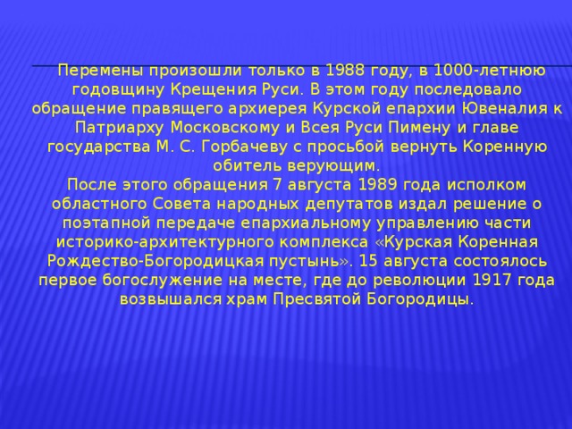  Перемены произошли только в 1988 году, в 1000-летнюю годовщину Крещения Руси. В этом году последовало обращение правящего архиерея Курской епархии Ювеналия к Патриарху Московскому и Всея Руси Пимену и главе государства М. С. Горбачеву с просьбой вернуть Коренную обитель верующим. После этого обращения 7 августа 1989 года исполком областного Совета народных депутатов издал решение о поэтапной передаче епархиальному управлению части историко-архитектурного комплекса «Курская Коренная Рождество-Богородицкая пустынь». 15 августа состоялось первое богослужение на месте, где до революции 1917 года возвышался храм Пресвятой Богородицы. 