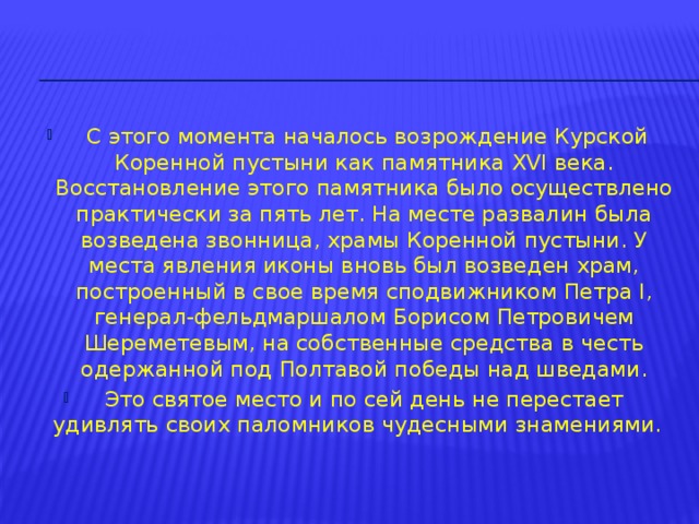  С этого момента началось возрождение Курской Коренной пустыни как памятника XVI века. Восстановление этого памятника было осуществлено практически за пять лет. На месте развалин была возведена звонница, храмы Коренной пустыни. У места явления иконы вновь был возведен храм, построенный в свое время сподвижником Петра I, генерал-фельдмаршалом Борисом Петровичем Шереметевым, на собственные средства в честь одержанной под Полтавой победы над шведами. Это святое место и по сей день не перестает удивлять своих паломников чудесными знамениями. 