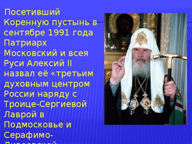 Посетивший Коренную пустынь в сентябре 1991 года Патриарх Московский и всея Руси Алексий II назвал её «третьим духовным центром России наряду с Троице-Сергиевой Лаврой в Подмосковье и Серафимо-Дивеевской обителью в Нижегородской области. 