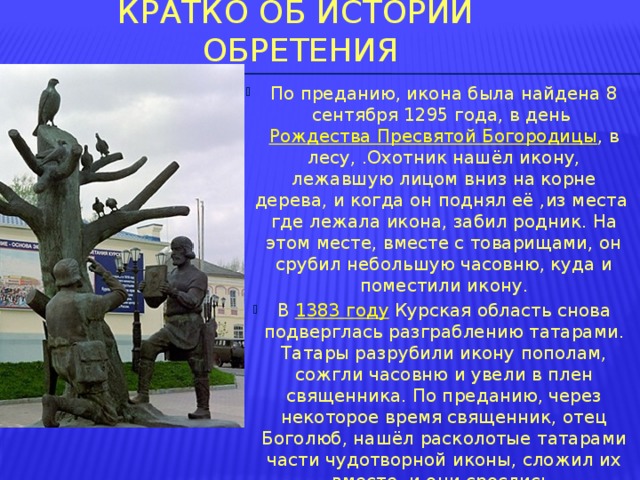 Кратко об Истории обретения По преданию, икона была найдена 8 сентября 1295 года, в день  Рождества Пресвятой Богородицы , в лесу, .Охотник нашёл икону, лежавшую лицом вниз на корне дерева, и когда он поднял её ,из места где лежала икона, забил родник. На этом месте, вместе с товарищами, он срубил небольшую часовню, куда и поместили икону. В  1383 году  Курская область снова подверглась разграблению татарами. Татары разрубили икону пополам, сожгли часовню и увели в плен священника. По преданию, через некоторое время священник, отец Боголюб, нашёл расколотые татарами части чудотворной иконы, сложил их вместе, и они срослись. 