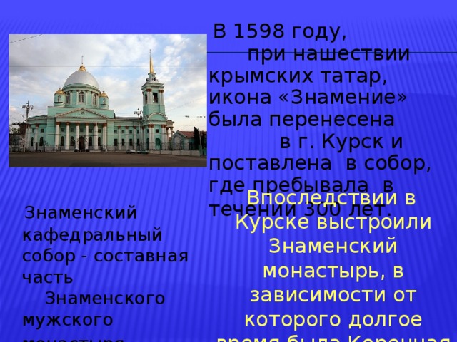  В 1598 году, при нашествии крымских татар, икона «Знамение» была перенесена в г. Курск и поставлена в собор, где пребывала в течении 300 лет.   Впоследствии в Курске выстроили Знаменский монастырь, в зависимости от которого долгое время была Коренная пустынь.  Знаменский кафедральный собор - составная часть Знаменского мужского монастыря  
