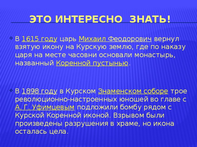 Это интересно знать! В  1615 году  царь  Михаил Феодорович  вернул взятую икону на Курскую землю, где по наказу царя на месте часовни основали монастырь, названный  Коренной пустынью . В  1898 году  в Курском  Знаменском соборе  трое революционно-настроенных юношей во главе с  А. Г. Уфимцевым подложили бомбу рядом с Курской Коренной иконой. Взрывом были произведены разрушения в храме, но икона осталась цела. 