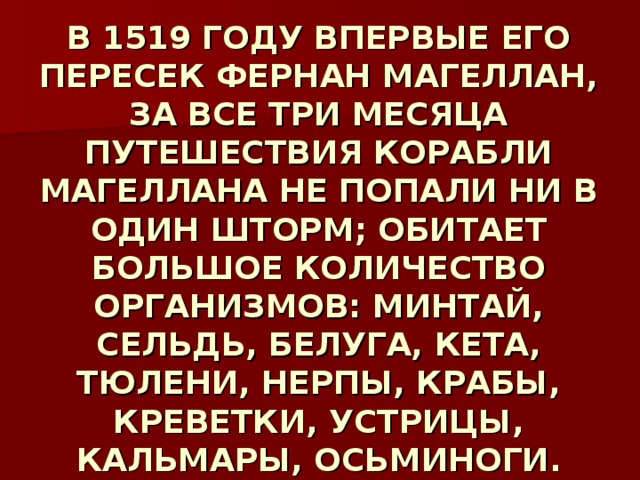 В 1519 ГОДУ ВПЕРВЫЕ ЕГО ПЕРЕСЕК ФЕРНАН МАГЕЛЛАН, ЗА ВСЕ ТРИ МЕСЯЦА ПУТЕШЕСТВИЯ КОРАБЛИ МАГЕЛЛАНА НЕ ПОПАЛИ НИ В ОДИН ШТОРМ; ОБИТАЕТ БОЛЬШОЕ КОЛИЧЕСТВО ОРГАНИЗМОВ: МИНТАЙ, СЕЛЬДЬ, БЕЛУГА, КЕТА, ТЮЛЕНИ, НЕРПЫ, КРАБЫ, КРЕВЕТКИ, УСТРИЦЫ, КАЛЬМАРЫ, ОСЬМИНОГИ. 
