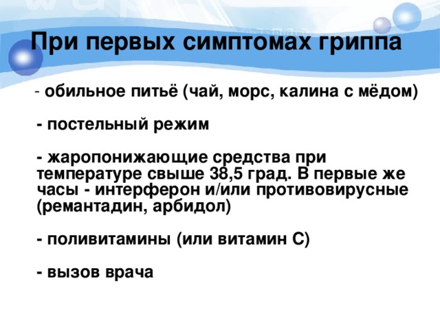  При первых симптомах гриппа      - обильное питьё (чай, морс, калина с мёдом)    - постельный режим    - жаропонижающие средства при температуре свыше 38,5 град. В первые же часы - интерферон и/или противовирусные (ремантадин, арбидол)    - поливитамины (или витамин С)    - вызов врача 