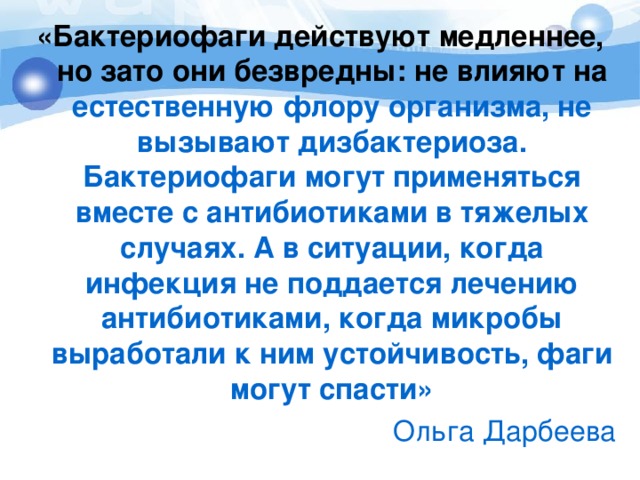 «Бактериофаги действуют медленнее, но зато они безвредны: не влияют на естественную флору организма, не вызывают дизбактериоза. Бактериофаги могут применяться вместе с антибиотиками в тяжелых случаях. А в ситуации, когда инфекция не поддается лечению антибиотиками, когда микробы выработали к ним устойчивость, фаги могут спасти»   Ольга Дарбеева 