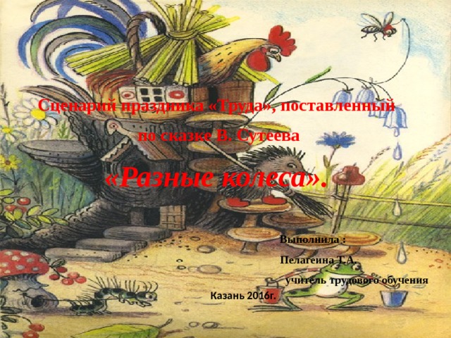 Сценарий праздника «Труда», поставленный  по сказке В. Сутеева «Разные колеса».    Выполнила :  Пелагеина Т.А.  учитель трудового обучения   Казань 2016г. 