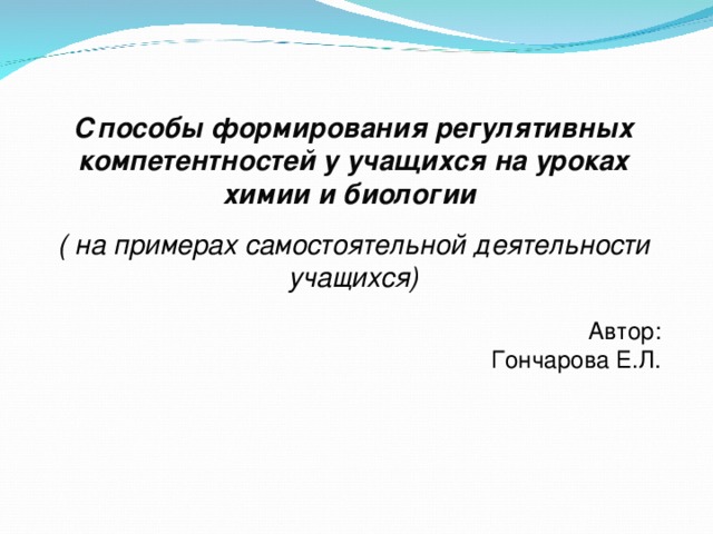Способы формирования регулятивных компетентностей у учащихся на уроках химии и биологии  ( на примерах самостоятельной деятельности учащихся) Автор: Гончарова Е.Л. 
