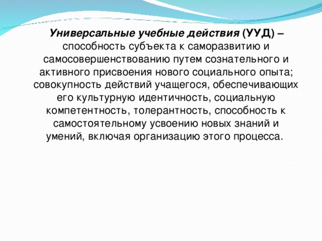 Универсальные учебные действия (УУД) – способность субъекта к саморазвитию и самосовершенствованию путем сознательного и активного присвоения нового социального опыта; совокупность действий учащегося, обеспечивающих его культурную идентичность, социальную компетентность, толерантность, способность к самостоятельному усвоению новых знаний и умений, включая организацию этого процесса. 