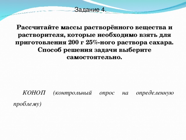 Задание 4. Рассчитайте массы растворённого вещества и растворителя, которые необходимо взять для приготовления 200 г 25%-ного раствора сахара. Способ решения задачи выберите самостоятельно. КОНОП (контрольный опрос на определенную проблему) 