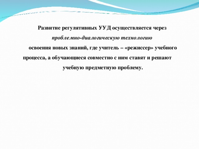 Развитие регулятивных УУД осуществляется через проблемно-диалогическую технологию освоения новых знаний, где учитель – «режиссер» учебного процесса, а обучающиеся совместно с ним ставят и решают учебную предметную проблему. 