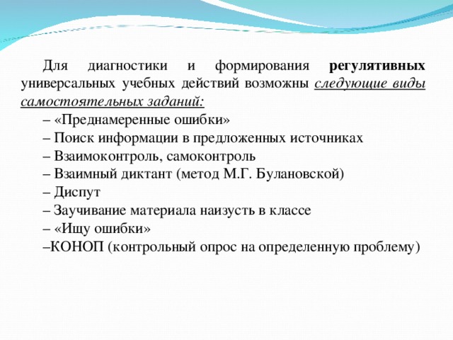 Для диагностики и формирования регулятивных универсальных учебных действий возможны следующие виды самостоятельных заданий: – «Преднамеренные ошибки» – Поиск информации в предложенных источниках – Взаимоконтроль, самоконтроль – Взаимный диктант (метод М.Г. Булановской) – Диспут – Заучивание материала наизусть в классе – «Ищу ошибки» – КОНОП (контрольный опрос на определенную проблему)   