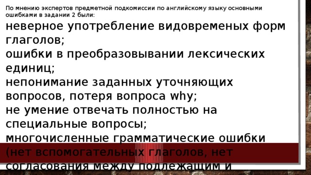 По мнению экспертов предметной подкомиссии по английскому языку основными ошибками в задании 2 были: неверное употребление видовременых форм глаголов; ошибки в преобразовывании лексических единиц; непонимание заданных уточняющих вопросов, потеря вопроса why; не умение отвечать полностью на специальные вопросы; многочисленные грамматические ошибки (нет вспомогательных глаголов, нет согласования между подлежащим и глаголом, потеря –s ) несоблюдение временных ограничений 