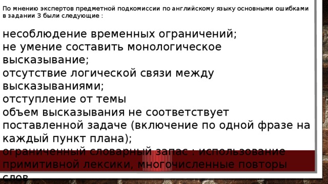 По мнению экспертов предметной подкомиссии по английскому языку основными ошибками в задании 3 были следующие : несоблюдение временных ограничений; не умение составить монологическое высказывание; отсутствие логической связи между высказываниями; отступление от темы объем высказывания не соответствует поставленной задаче (включение по одной фразе на каждый пункт плана); ограниченный словарный запас : использование примитивной лексики, многочисленные повторы слов отсутствие вступительной и заключительной фразы; многочисленные грамматические ошибки 