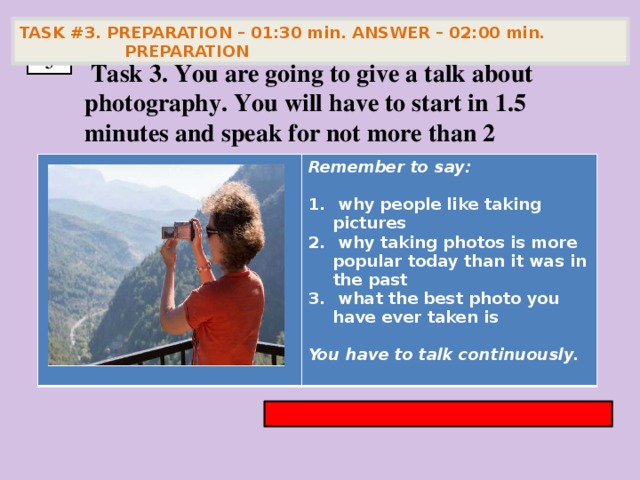 TASK #3. PREPARATION – 01:30 min. ANSWER – 02:00 min. PREPARATION  3  Task 3. You are going to give a talk about photography. You will have to start in 1.5 minutes and speak for not more than 2 minutes        Remember to say:   why people like taking pictures  why taking photos is more popular today than it was in the past  what the best photo you have ever taken is  You have to talk continuously.
