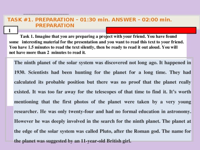 . ____________________________________   TASK #1. PREPARATION – 01:30 min. ANSWER – 02:00 min. PREPARATION  1  Task 1. Imagine that you are preparing a project with your friend. You have found some interesting material for the presentation and you want to read this text to your friend. You have 1.5 minutes to read the text silently, then be ready to read it out aloud. You will not have more than 2 minutes to read it .        The ninth planet of the solar system was discovered not long ago. It happened in 1930. Scientists had been hunting for the planet for a long time. They had calculated its probable position but there was no proof that the planet really existed. It was too far away for the telescopes of that time to find it. It’s worth mentioning that the first photos of the planet were taken by a very young researcher. He was only twenty-four and had no formal education in astronomy. However he was deeply involved in the search for the ninth planet. The planet at the edge of the solar system was called Pluto, after the Roman god. The name for the planet was suggested by an 11-year-old British girl.