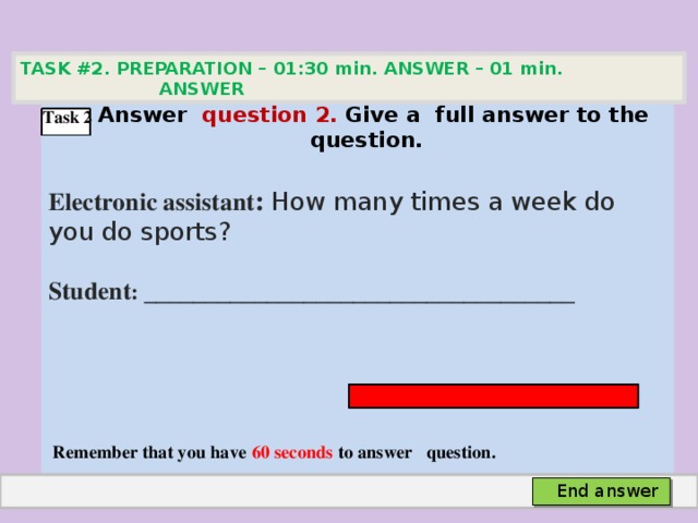 TASK #2. PREPARATION – 01:30 min. ANSWER – 01 min. ANSWER   Аnswer question 2. Give а full answer to the question.  Electronic assistant : How many times a week do you do sports? Student :  ___________________________________     Remember that you have 60 seconds to answer question. Task 2 End answer