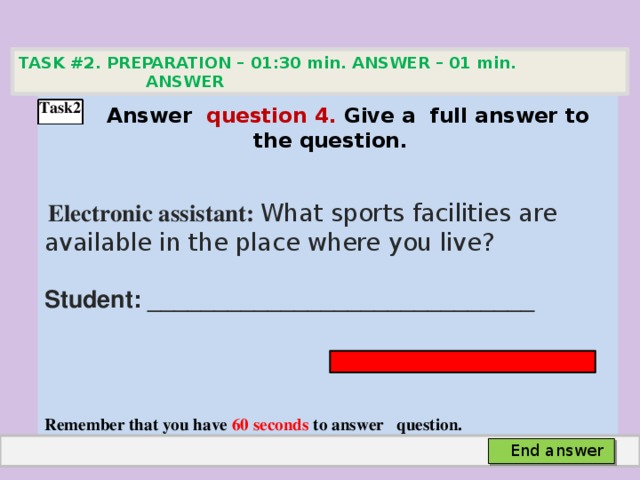 TASK #2. PREPARATION – 01:30 min. ANSWER – 01 min. ANSWER    Аnswer question 4. Give а full answer to the question.   Electronic assistant: What sports facilities are available in the place where you live? Student: _____________________________    Remember that you have 60 seconds to answer question.  Task2 End answer