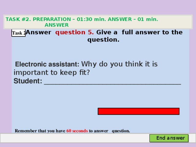 TASK #2. PREPARATION – 01:30 min. ANSWER – 01 min. ANSWER   Аnswer question 5. Give а full answer to the question.   Electronic assistant: Why do you think it is important to keep fit? Student: ___________________________________     Remember that you have 60 seconds to answer question. Task 2 End answer