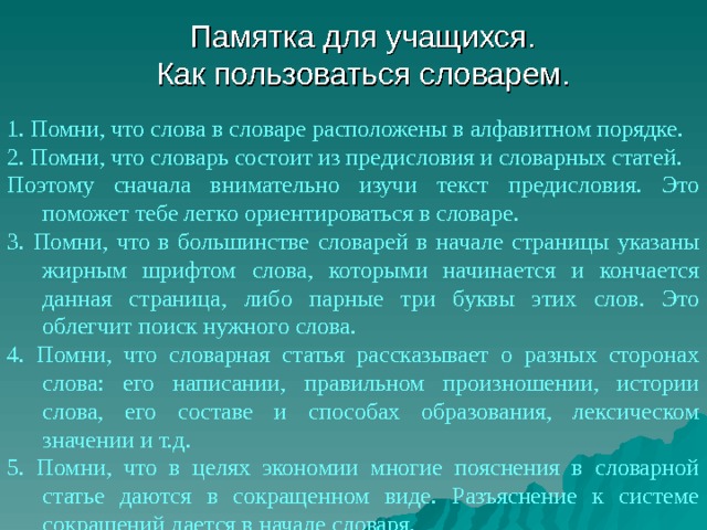 Памятка для учащихся.  Как пользоваться словарем. 1. Помни, что слова в словаре расположены в алфавитном порядке. 2. Помни, что словарь состоит из предисловия и словарных статей. Поэтому сначала внимательно изучи текст предисловия. Это поможет тебе легко ориентироваться в словаре. 3. Помни, что в большинстве словарей в начале страницы указаны жирным шрифтом слова, которыми начинается и кончается данная страница, либо парные три буквы этих слов. Это облегчит поиск нужного слова. 4. Помни, что словарная статья рассказывает о разных сторонах слова: его написании, правильном произношении, истории слова, его составе и способах образования, лексическом значении и т.д. 5. Помни, что в целях экономии многие пояснения в словарной статье даются в сокращенном виде. Разъяснение к системе сокращений дается в начале словаря. 