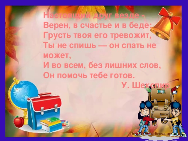 Настоящий друг везде -  Верен, в счастье и в беде;  Грусть твоя его тревожит, Ты не спишь — он спать не может,  И во всем, без лишних слов,  Он помочь тебе готов. У. Шекспир