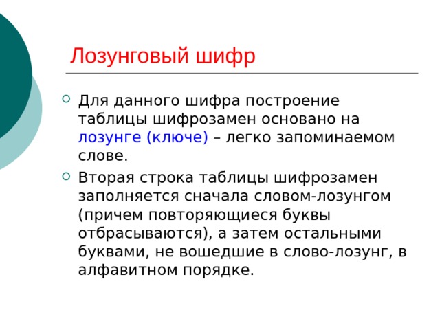 Лозунговый шифр Для данного шифра построение таблицы шифрозамен основано на лозунге (ключе) – легко запоминаемом слове. Вторая строка таблицы шифрозамен заполняется сначала словом-лозунгом (причем повторяющиеся буквы отбрасываются), а затем остальными буквами, не вошедшие в слово-лозунг, в алфавитном порядке. 