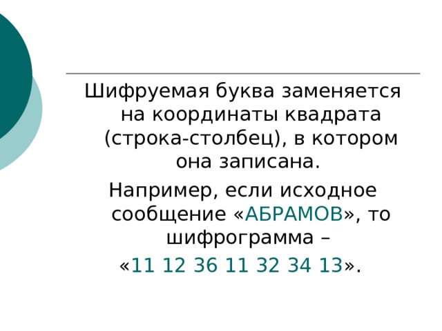 Шифруемая буква заменяется на координаты квадрата (строка-столбец), в котором она записана. Например, если исходное сообщение « АБРАМОВ », то шифрограмма – « 11 12 36 11 32 34 13 ». 