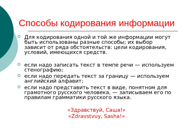 Способы кодирования информации Для кодирования одной и той же информации могут быть использованы разные способы; их выбор зависит от ряда обстоятельств: цели кодирования, условий, имеющихся средств.  если надо записать текст в темпе речи — используем стенографию; если надо передать текст за границу — используем английский алфавит; если надо представить текст в виде, понятном для грамотного русского человека, — записываем его по правилам грамматики русского языка.  «Здравствуй, Саша!» «Zdravstvu y , Sa s ha!» 