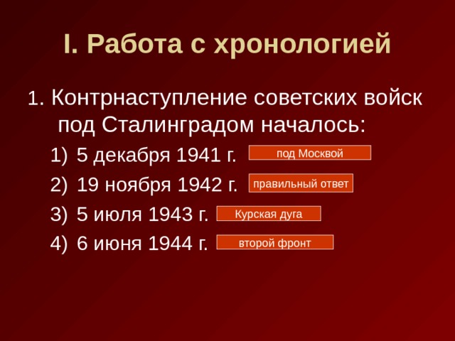 I . Работа с хронологией 1 . Контрнаступление советских войск под Сталинградом началось: 5 декабря 1941 г. 19 ноября 1942 г. 5 июля 1943 г. 6 июня 1944 г. 5 декабря 1941 г. 19 ноября 1942 г. 5 июля 1943 г. 6 июня 1944 г. под Москвой правильный ответ Курская дуга второй фронт 