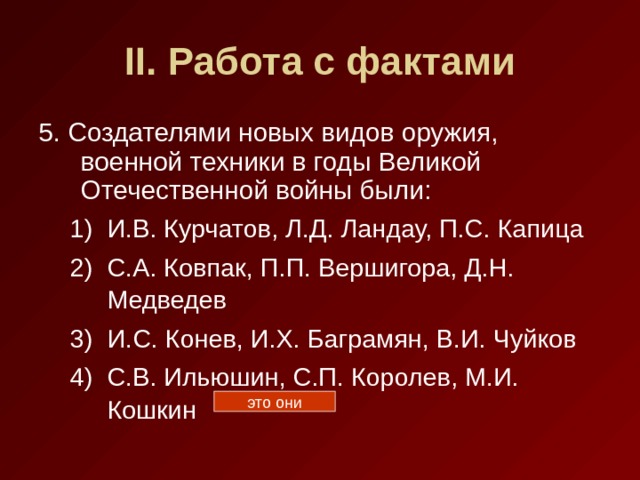 II . Работа с фактами 5. Создателями новых видов оружия, военной техники в годы Великой Отечественной войны были: И.В. Курчатов, Л.Д. Ландау, П.С. Капица С.А. Ковпак, П.П. Вершигора, Д.Н. Медведев И.С. Конев, И.Х. Баграмян, В.И. Чуйков С.В. Ильюшин, С.П. Королев, М.И. Кошкин И.В. Курчатов, Л.Д. Ландау, П.С. Капица С.А. Ковпак, П.П. Вершигора, Д.Н. Медведев И.С. Конев, И.Х. Баграмян, В.И. Чуйков С.В. Ильюшин, С.П. Королев, М.И. Кошкин это они 