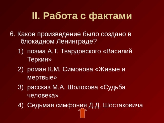 II . Работа с фактами 6. Какое произведение было создано в блокадном Ленинграде? поэма А.Т. Твардовского «Василий Теркин» роман К.М. Симонова «Живые и мертвые» рассказ М.А. Шолохова «Судьба человека» Седьмая симфония Д.Д. Шостаковича поэма А.Т. Твардовского «Василий Теркин» роман К.М. Симонова «Живые и мертвые» рассказ М.А. Шолохова «Судьба человека» Седьмая симфония Д.Д. Шостаковича 