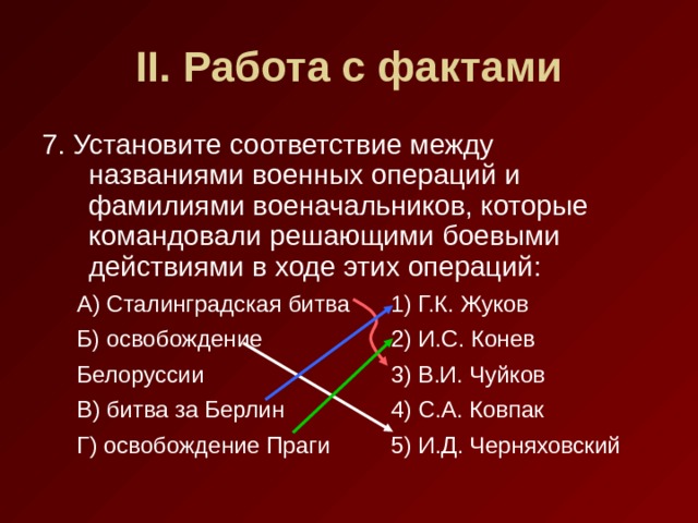 II . Работа с фактами 7. Установите соответствие между названиями военных операций и фамилиями военачальников, которые командовали решающими боевыми действиями в ходе этих операций: А) Сталинградская битва  1) Г.К. Жуков Б) освобождение   2) И.С. Конев Белоруссии    3) В.И. Чуйков В) битва за Берлин   4) С.А. Ковпак Г) освобождение Праги  5) И.Д. Черняховский А) Сталинградская битва  1) Г.К. Жуков Б) освобождение   2) И.С. Конев Белоруссии    3) В.И. Чуйков В) битва за Берлин   4) С.А. Ковпак Г) освобождение Праги  5) И.Д. Черняховский 