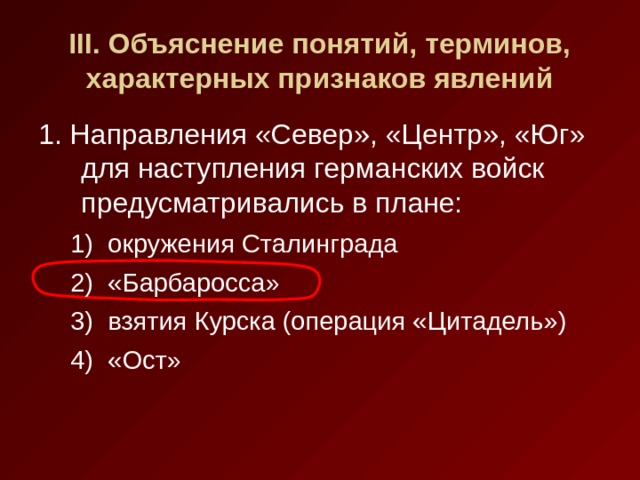 III . Объяснение понятий, терминов, характерных признаков явлений 1. Направления «Север», «Центр», «Юг» для наступления германских войск предусматривались в плане: окружения Сталинграда «Барбаросса» взятия Курска (операция «Цитадель») «Ост» окружения Сталинграда «Барбаросса» взятия Курска (операция «Цитадель») «Ост» 